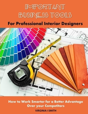 Important Business Tools for Professional Interior Designers: Interior Design Essentials on How to Work Smarter for a Better Advantage Over Your Compe by Smith, Virginia I.