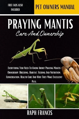 Praying Mantis Care and Ownership: Everything You Need To Know About Praying Mantis Ownership, Breeding, Habitat, Feeding And Nutrition, Conversation, by Francis, Raph