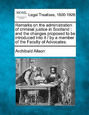 Remarks on the Administration of Criminal Justice in Scotland: And the Changes Proposed to Be Introduced Into It / By a Member of the Faculty of Advoc by Alison, Archibald