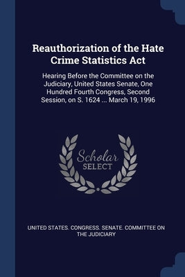Reauthorization of the Hate Crime Statistics Act: Hearing Before the Committee on the Judiciary, United States Senate, One Hundred Fourth Congress, Se by United States Congress Senate Committ
