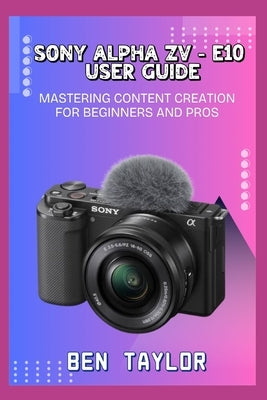 Sony Alpha Zv-E10 User Guide: Mastering Content Creation for Beginners and Pros by Taylor, Ben