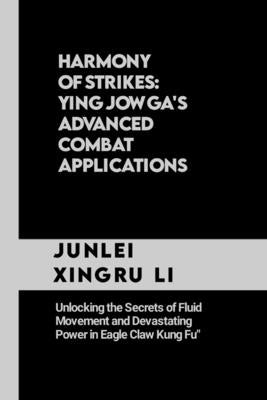 Harmony of Strikes: Ying Jow Ga's Advanced Combat Applications: Unlocking the Secrets of Fluid Movement and Devastating Power in Eagle Claw Kung Fu by Xingru Li, Junlei