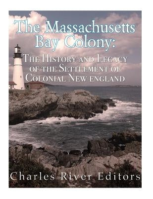 The Massachusetts Bay Colony: The History and Legacy of the Settlement of Colonial New England by Charles River Editors