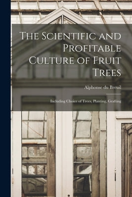 The Scientific and Profitable Culture of Fruit Trees: Including Choice of Trees, Planting, Grafting by Breuil, Alphonse Du