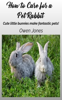 How To Care For A Pet Rabbit: Cute Little Bunnies Make Fantastic Pets! by Owen Jones