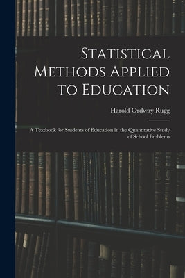 Statistical Methods Applied to Education; a Textbook for Students of Education in the Quantitative Study of School Problems by Rugg, Harold Ordway