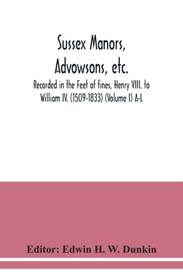 Sussex manors, advowsons, etc., recorded in the Feet of fines, Henry VIII. to William IV. (1509-1833) (Volume I) A-L by H. W. Dunkin, Edwin