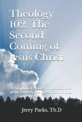 Theology 102: The Second Coming of Jesus Christ: A Simplified Primer on the Rapture of the Church, the Great Tribulation, and the Return of Christ by Parks Th D., Jerry