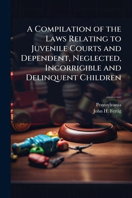 A Compilation of the Laws Relating to Juvenile Courts and Dependent, Neglected, Incorrigible and Delinquent Children by Pennsylvania