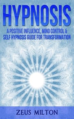 Hypnosis: A Positive Influence - Mind Control & Self-Hypnosis Guide for Transformation by Milton, Zeus