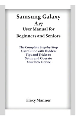 Samsung Galaxy A17 User Manual for Beginners and Seniors: The Complete Step-by-Step User Guide with Hidden Tips and Tricks to Setup and Operate Your N by Manner, Flexy