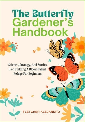 The Butterfly Gardener's Handbook: Science, Strategy, And Stories For Building A Bloom-Filled Refuge For Beginners by Alejandro, Fletcher