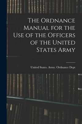 The Ordnance Manual for the Use of the Officers of the United States Army by United States Army Ordnance Dept