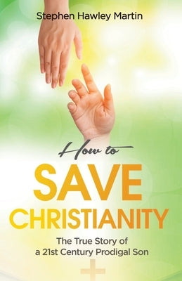 How to Save Christianity: The True Story of a 21st Century Prodigal Son by Martin, Stephen Hawley