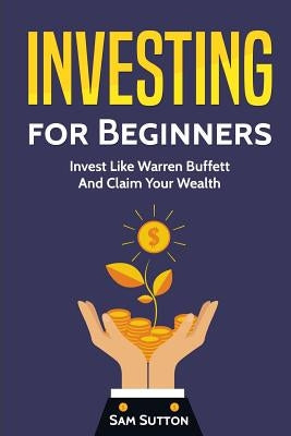 Investing for Beginners: Invest Like Warren Buffett And Claim Your Wealth by Sutton, Sam