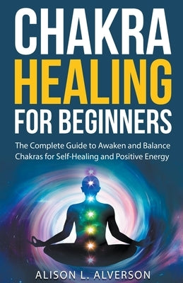 Chakra Healing For Beginners: The Complete Guide to Awaken and Balance Chakras for Self-Healing and Positive Energy by Alverson, Alison L.