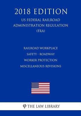 Railroad Workplace Safety - Roadway Worker Protection Miscellaneous Revisions (US Federal Railroad Administration Regulation) (FRA) (2018 Edition) by The Law Library