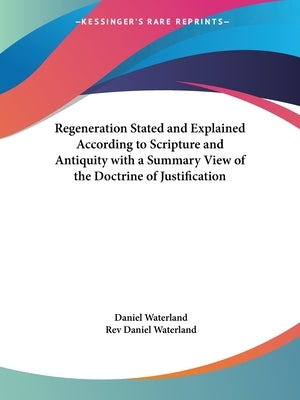 Regeneration Stated and Explained According to Scripture and Antiquity with a Summary View of the Doctrine of Justification by Waterland, Daniel