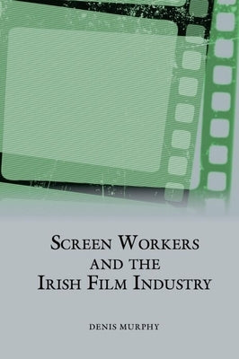 Screen Workers and the Irish Film Industry by Murphy, Denis
