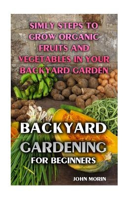 Backyard Gardening For Beginners: Simly Steps To Grow Organic Fruits And Vegetables In Your Backyard Garden by Morin, John