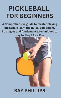 Pickleball for Beginners: A Comprehensive guide to master playing pickleball; learn the Rules, Equipment, Strategies and fundamental techniques by Phillips, Ray