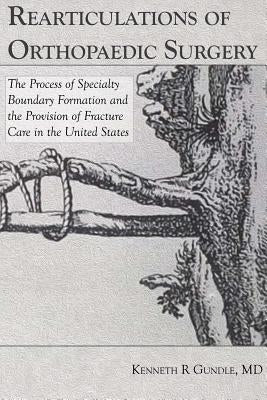 Rearticulations of Orthopaedic Surgery: The Process of Specialty Boundary Formation and the Provision of Fracture Care in the United States by Gundle, Kenneth