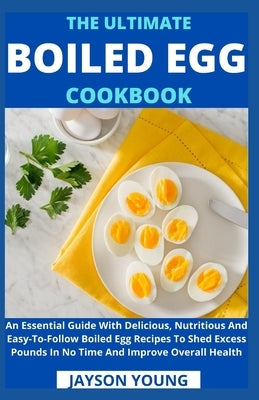 The Ultimate Boiled Egg Cookbook: An Essential Guide With Delicious, Nutritious And Easy-To-Follow Boiled Egg Recipes To Shed Excess Pounds In No Time by Jayson Young