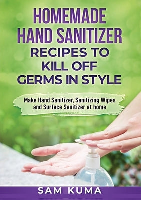 Homemade Hand Sanitizer Recipes to Kill Off Germs in Style: Make Hand Sanitizer, Sanitizing Wipes and Surface Sanitizer at Home by Kuma, Sam
