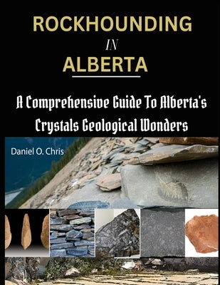 Rockhounding in Alberta: A Comprehensive Guide to Alberta's Crystals Geological Wonders by O. Chris, Daniel
