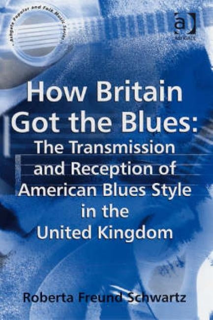 How Britain Got the Blues: The Transmission and Reception of American Blues Style in the United Kingdom by Schwartz, Roberta Freund