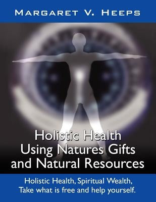 Holistic Health Using Nature's Gifts and Natural Resources: Holistic Health, Spiritual Wealth, Take What Is Free and Help Yourself. by Heeps, Margaret V.