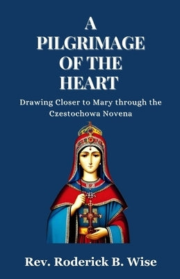 A Pilgrimage of the Heart: Drawing Closer to Mary through the Czestochowa Novena by B. Wise, Roderick