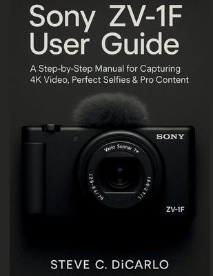 Sony Zv-1f User Guide: A Step-By-Step Manual for Capturing 4k Video, Perfect Selfies & Pro Content by C. Dicarlo, Steve