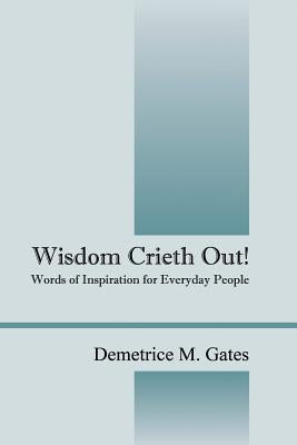 Wisdom Crieth Out! Words of Inspiration for Everyday People by Gates, Demetrice M.