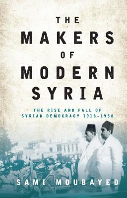The Makers of Modern Syria: The Rise and Fall of Syrian Democracy 1918-1958 by Moubayed, Sami