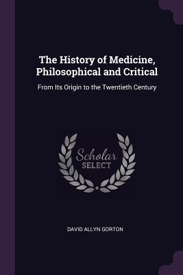 The History of Medicine, Philosophical and Critical: From Its Origin to the Twentieth Century by Gorton, David Allyn