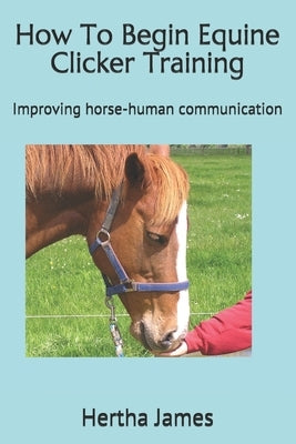 How To Begin Equine Clicker Training: Improving horse-human communication by James, Hertha