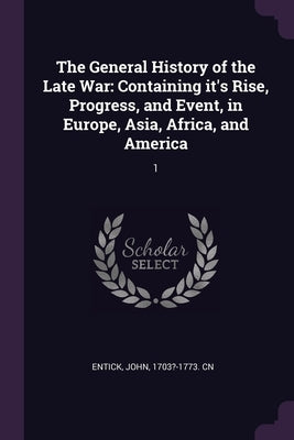 The General History of the Late War: Containing it's Rise, Progress, and Event, in Europe, Asia, Africa, and America: 1 by Entick, John