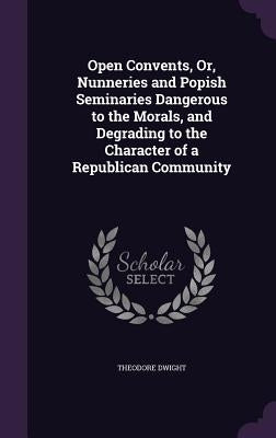 Open Convents, Or, Nunneries and Popish Seminaries Dangerous to the Morals, and Degrading to the Character of a Republican Community by Dwight, Theodore