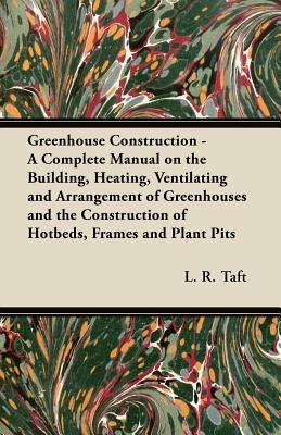 Greenhouse Construction - A Complete Manual on the Building, Heating, Ventilating and Arrangement of Greenhouses and the Construction of Hotbeds, Fram by Taft, L. R.