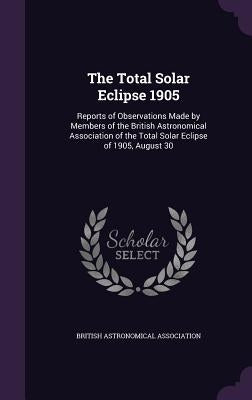 The Total Solar Eclipse 1905: Reports of Observations Made by Members of the British Astronomical Association of the Total Solar Eclipse of 1905, Augu by British Astronomical Association