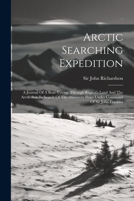 Arctic Searching Expedition: A Journal Of A Boat-voyage Through Rupert's Land And The Arctic Sea, In Search Of The Discovery Ships Under Command Of by Richardson, John