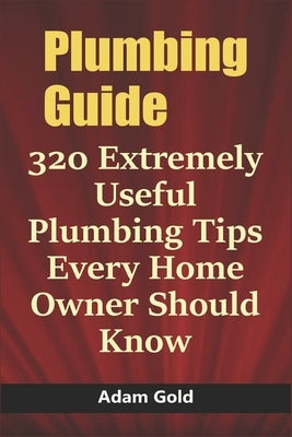 Plumbing Guide: 320 Extremely Useful Plumbing Tips Every Home Owner Should Know by Gold, Adam
