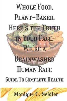 Whole Food, Plant-Based, Here's the Truth in Your Face, We're a Brainwashed Human Race: Guide to Complete Health by Seidler, Monique C.