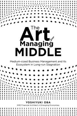 The Art of Managing Middle: Medium-sized Business Management and Its Ecosystem in Long-run Stagnation by Oba, Yoshiyuki