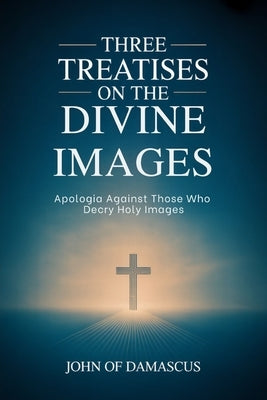 Three Treatises on the Divine Images: Apologia Against Those Who Decry Holy Images by John of Damascus