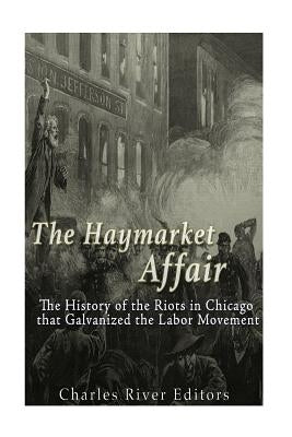 The Haymarket Affair: The History of the Riots in Chicago that Galvanized the Labor Movement by Charles River Editors