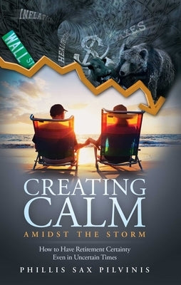 Creating Calm Amidst the Storm: How to Have Retirement Certainty Even in Uncertain Times by Sax Pilvinis, Phillis