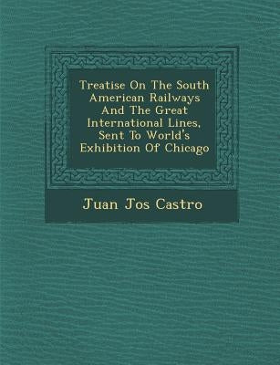 Treatise On The South American Railways And The Great International Lines, Sent To World's Exhibition Of Chicago by Castro, Juan Jos�