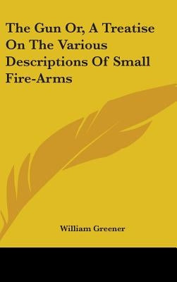 The Gun Or, A Treatise On The Various Descriptions Of Small Fire-Arms by Greener, William